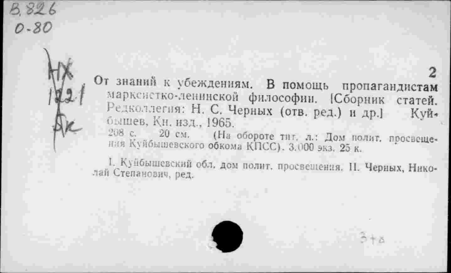 ﻿0-30
2
От знаний к убеждениям. В помощь пропагандистам марксистко-ленинской философии. [Сборник статей. Редколлегия: Н. С. Черных (отв. ред.) и др.] Куй« бышев, Кн. изд., 1965.
208 с. 20 см. (На обороте тит. л.: Дом полит, поосвсще-лая Куйбышевского обкома КПСС). 3.000 экз. 25 к.
I. Куйбышевский обл. дом полит, просвещения. II. Черных, Николай Степанович, ред.